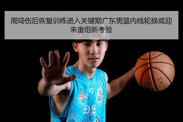 周琦伤后恢复训练进入关键期广东男篮内线轮换或迎来重组新考验