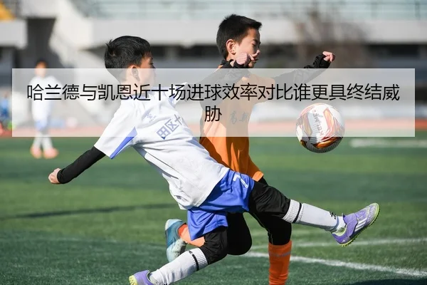 哈兰德与凯恩近十场进球效率对比谁更具终结威胁