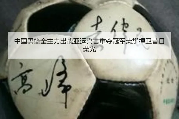 中国男篮全主力出战亚运誓言重夺冠军荣耀捍卫昔日荣光